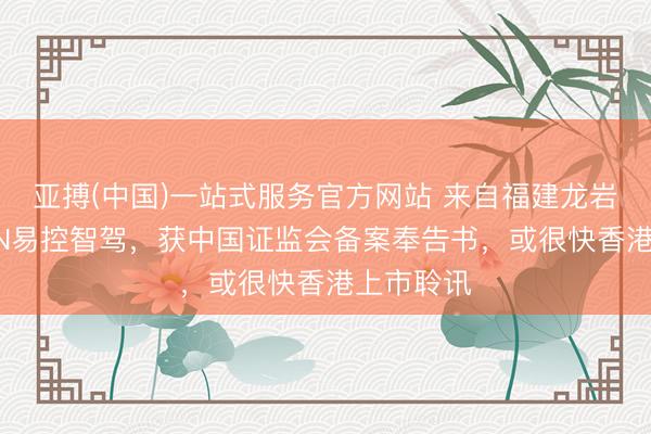 亚搏(中国)一站式服务官方网站 来自福建龙岩的EACON易控智驾,获中国证监会备案奉告书,或很快香港上市聆讯