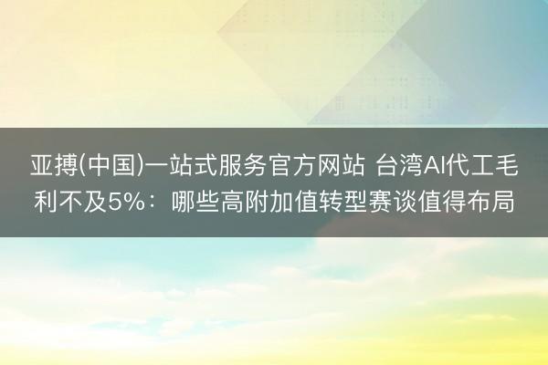 亚搏(中国)一站式服务官方网站 台湾AI代工毛利不及5%：哪些高附加值转型赛谈值得布局