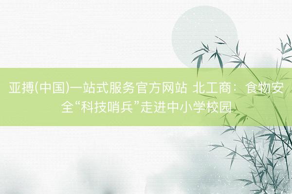 亚搏(中国)一站式服务官方网站 北工商：食物安全“科技哨兵”走进中小学校园