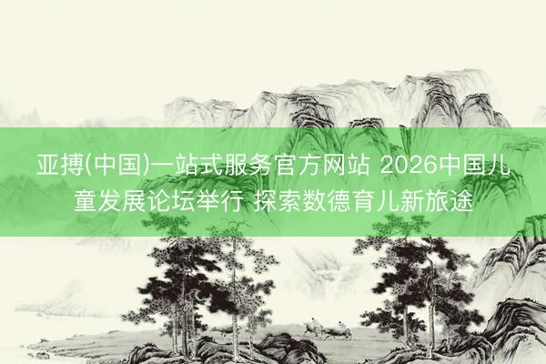 亚搏(中国)一站式服务官方网站 2026中国儿童发展论坛举行 探索数德育儿新旅途