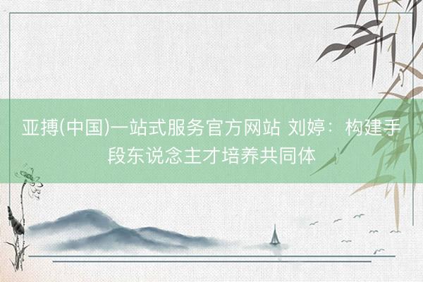 亚搏(中国)一站式服务官方网站 刘婷:构建手段东说念主才培养共同体