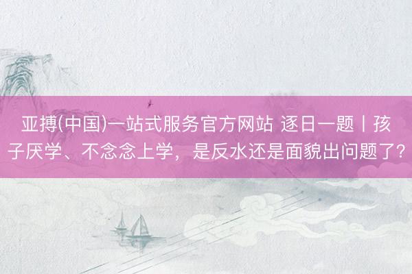 亚搏(中国)一站式服务官方网站 逐日一题丨孩子厌学、不念念上学，是反水还是面貌出问题了？