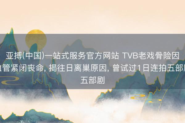 亚搏(中国)一站式服务官方网站 TVB老戏骨险因血管紧闭丧命， 揭往日离巢原因， 曾试过1日连拍五部剧