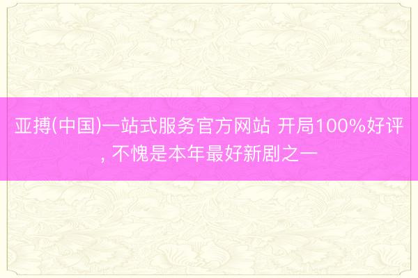 亚搏(中国)一站式服务官方网站 开局100%好评， 不愧是本年最好新剧之一