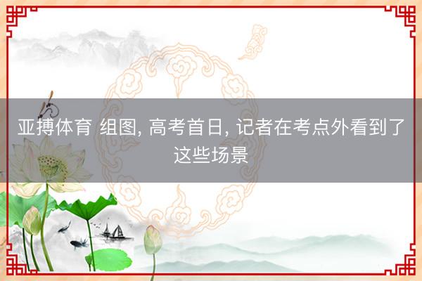 亚搏体育 组图， 高考首日， 记者在考点外看到了这些场景