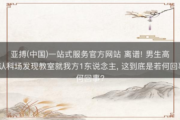 亚搏(中国)一站式服务官方网站 离谱! 男生高考认科场发现教室就我方1东说念主, 这到底是若何回事?