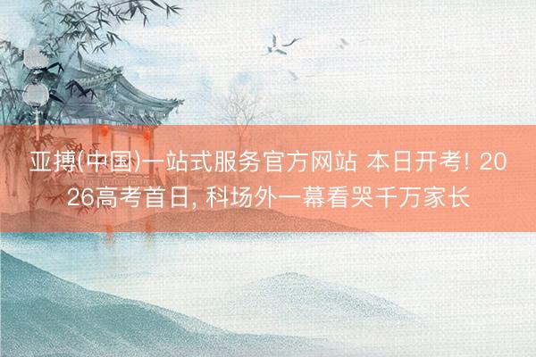 亚搏(中国)一站式服务官方网站 本日开考! 2026高考首日, 科场外一幕看哭千万家长