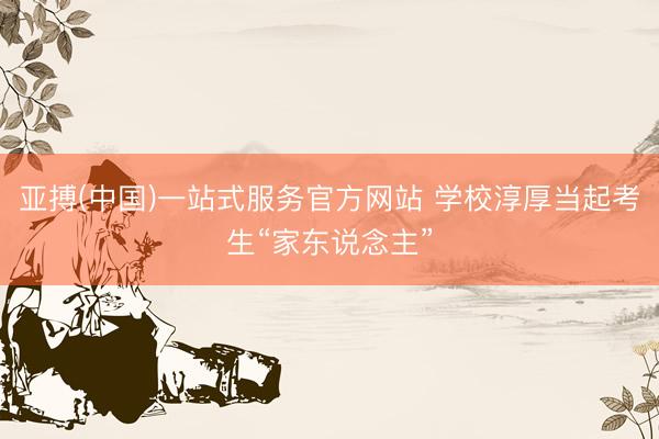 亚搏(中国)一站式服务官方网站 学校淳厚当起考生“家东说念主”