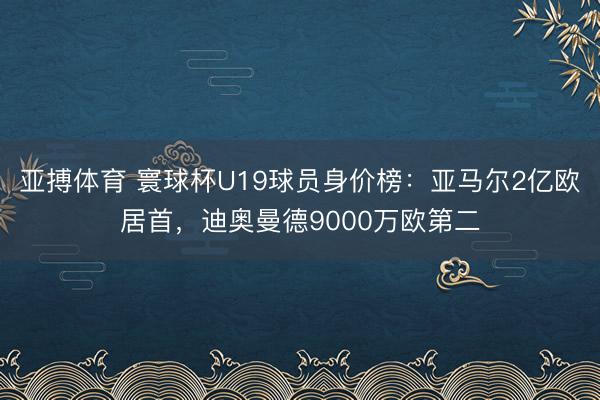 亚搏体育 寰球杯U19球员身价榜：亚马尔2亿欧居首，迪奥曼德9000万欧第二