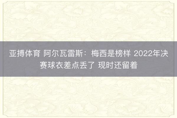 亚搏体育 阿尔瓦雷斯：梅西是榜样 2022年决赛球衣差点丢了 现时还留着