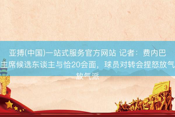 亚搏(中国)一站式服务官方网站 记者：费内巴切主席候选东谈主与恰20会面，球员对转会捏怒放气派