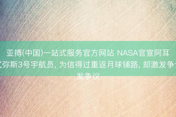 亚搏(中国)一站式服务官方网站 NASA官宣阿耳忒弥斯3号宇航员， 为信得过重返月球铺路， 却激发争议