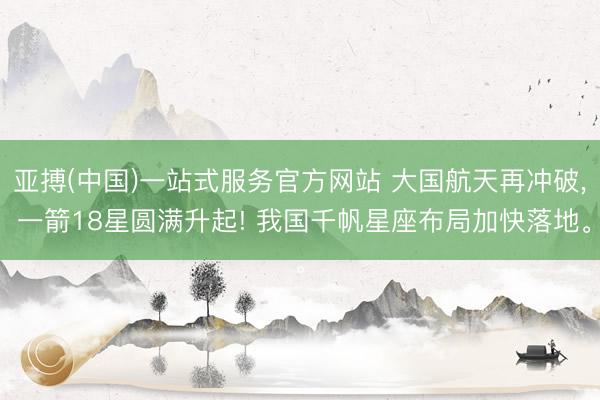 亚搏(中国)一站式服务官方网站 大国航天再冲破， 一箭18星圆满升起! 我国千帆星座布局加快落地。