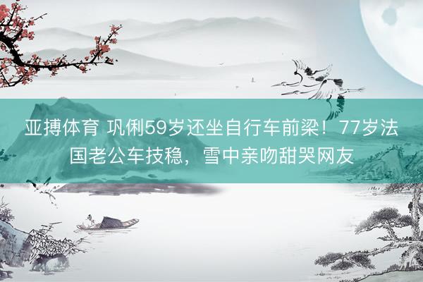 亚搏体育 巩俐59岁还坐自行车前梁！77岁法国老公车技稳，雪中亲吻甜哭网友