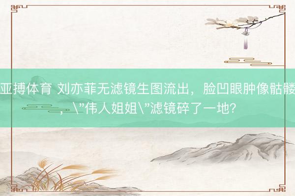 亚搏体育 刘亦菲无滤镜生图流出，脸凹眼肿像骷髅，