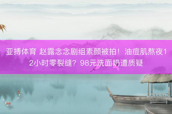 亚搏体育 赵露念念剧组素颜被拍!油痘肌熬夜12小时零裂缝?98元洗面奶遭质疑