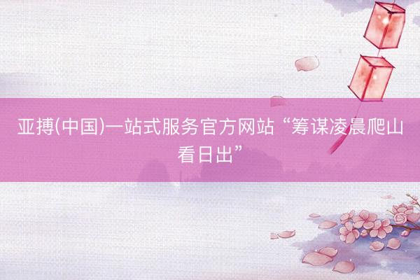 亚搏(中国)一站式服务官方网站 “筹谋凌晨爬山看日出”