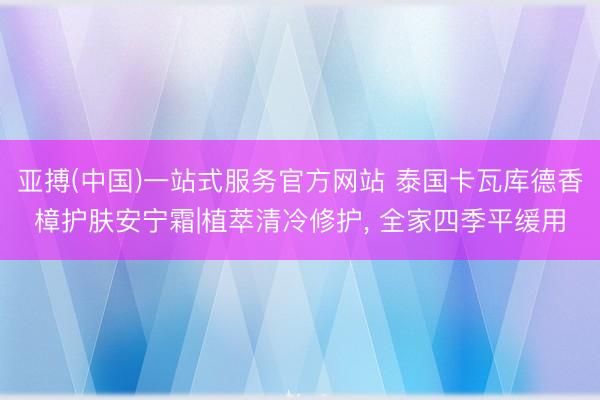 亚搏(中国)一站式服务官方网站 泰国卡瓦库德香樟护肤安宁霜|植萃清冷修护, 全家四季平缓用