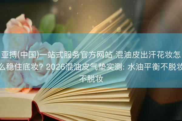亚搏(中国)一站式服务官方网站 混油皮出汗花妆怎么稳住底妆? 2026混油皮气垫实测: 水油平衡不脱妆