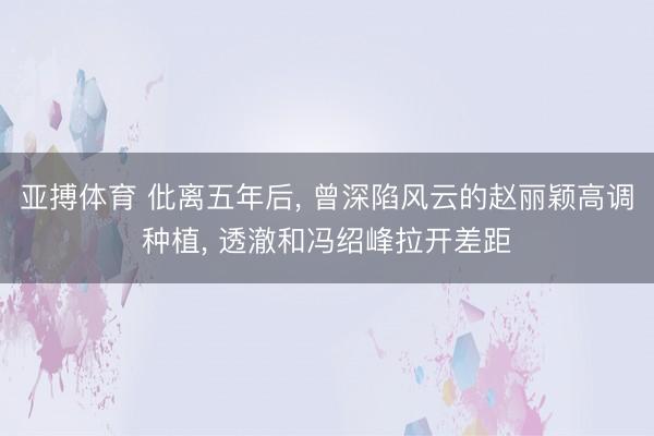 亚搏体育 仳离五年后， 曾深陷风云的赵丽颖高调种植， 透澈和冯绍峰拉开差距