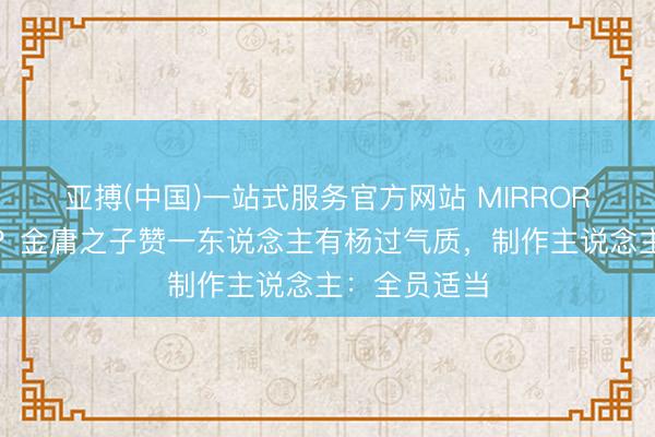 亚搏(中国)一站式服务官方网站 MIRROR或拍武侠剧？金庸之子赞一东说念主有杨过气质，制作主说念主：全员适当