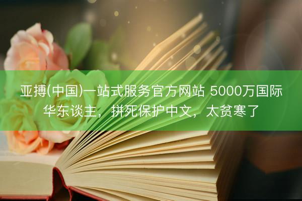 亚搏(中国)一站式服务官方网站 5000万国际华东谈主，拼死保护中文，太贫寒了