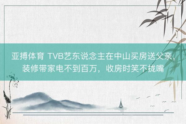 亚搏体育 TVB艺东说念主在中山买房送父亲，装修带家电不到百万，收房时笑不拢嘴