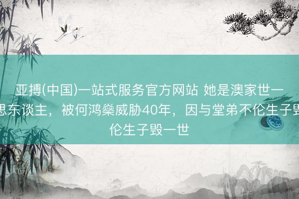 亚搏(中国)一站式服务官方网站 她是澳家世一好意思东谈主，被何鸿燊威胁40年，因与堂弟不伦生子毁一世
