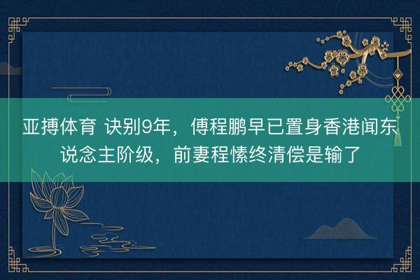 亚搏体育 诀别9年,傅程鹏早已置身香港闻东说念主阶级,前妻程愫终清偿是输了