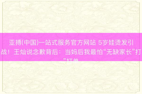 亚搏(中国)一站式服务官方网站 5岁娃烫发引骂战！王灿说念歉背后：当妈后我最怕“无缺家长”打单