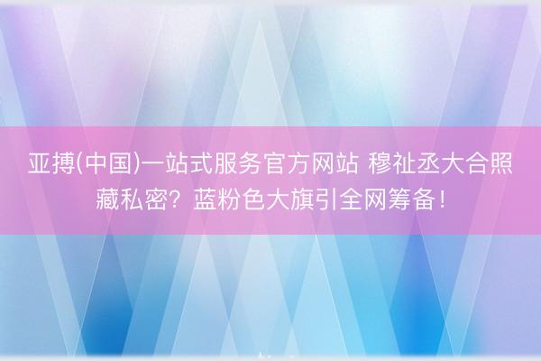 亚搏(中国)一站式服务官方网站 穆祉丞大合照藏私密?蓝粉色大旗引全网筹备!