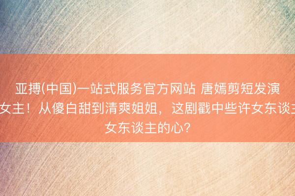 亚搏(中国)一站式服务官方网站 唐嫣剪短发演职场大女主！从傻白甜到清爽姐姐，这剧戳中些许女东谈主的心？