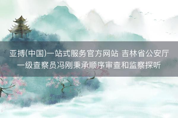 亚搏(中国)一站式服务官方网站 吉林省公安厅一级查察员冯刚秉承顺序审查和监察探听