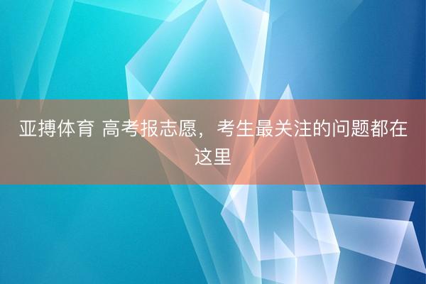 亚搏体育 高考报志愿，考生最关注的问题都在这里