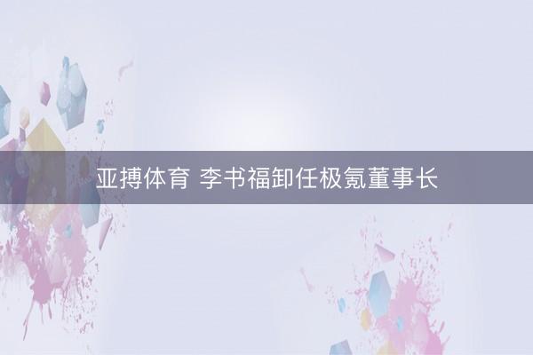 亚搏体育 李书福卸任极氪董事长