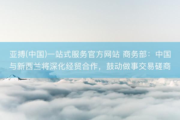亚搏(中国)一站式服务官方网站 商务部：中国与新西兰将深化经贸合作，鼓动做事交易磋商