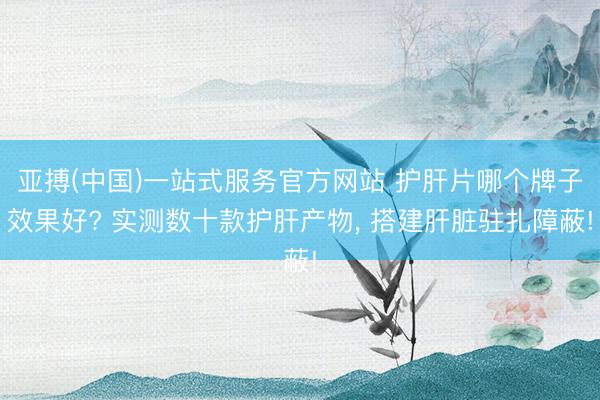 亚搏(中国)一站式服务官方网站 护肝片哪个牌子效果好? 实测数十款护肝产物， 搭建肝脏驻扎障蔽!