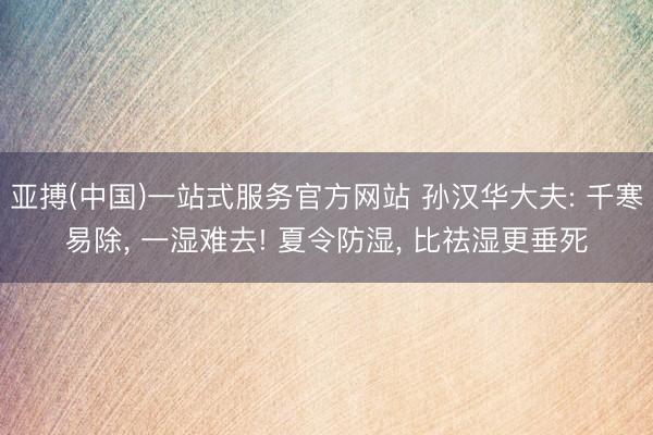 亚搏(中国)一站式服务官方网站 孙汉华大夫: 千寒易除， 一湿难去! 夏令防湿， 比祛湿更垂死