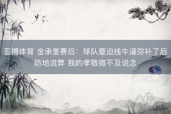 亚搏体育 金承奎赛后：球队蹙迫线牛逼弥补了后防地流弊 我的孝敬微不及说念