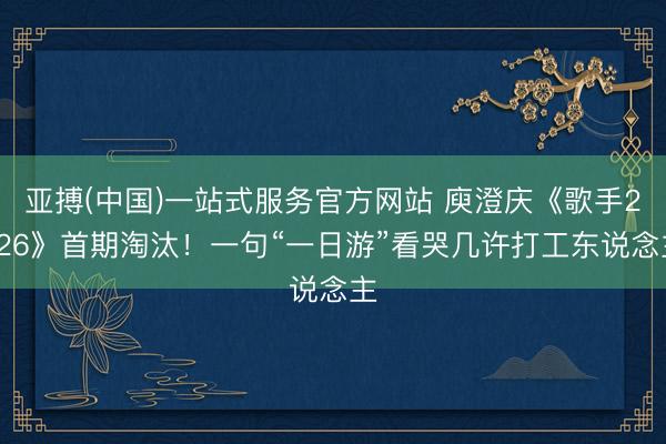 亚搏(中国)一站式服务官方网站 庾澄庆《歌手2026》首期淘汰!一句“一日游”看哭几许打工东说念主