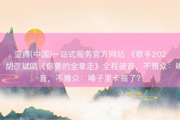 亚搏(中国)一站式服务官方网站 《歌手2026》首播翻车！胡彦斌唱《你要的全拿走》全程破音，不雅众：嗓子里卡痰了？