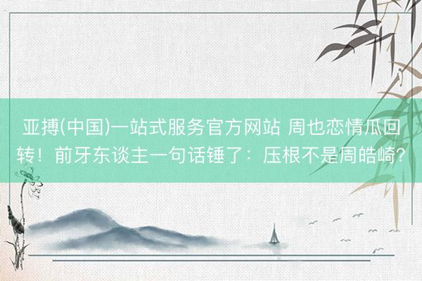 亚搏(中国)一站式服务官方网站 周也恋情瓜回转!前牙东谈主一句话锤了:压根不是周皓崎?
