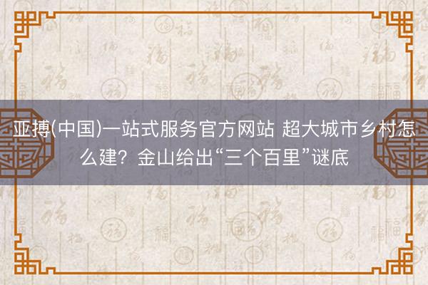 亚搏(中国)一站式服务官方网站 超大城市乡村怎么建？金山给出“三个百里”谜底