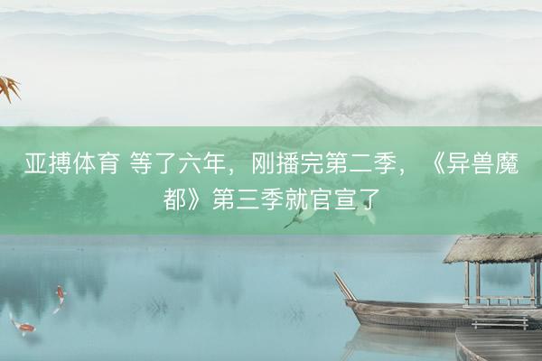 亚搏体育 等了六年，刚播完第二季，《异兽魔都》第三季就官宣了