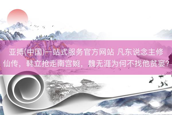 亚搏(中国)一站式服务官方网站 凡东说念主修仙传，韩立抢走南宫婉，魏无涯为何不找他贫窭？