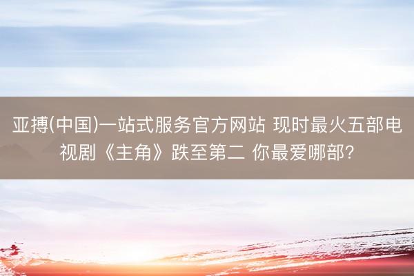 亚搏(中国)一站式服务官方网站 现时最火五部电视剧《主角》跌至第二 你最爱哪部？