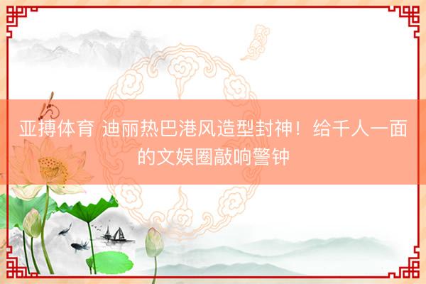 亚搏体育 迪丽热巴港风造型封神！给千人一面的文娱圈敲响警钟