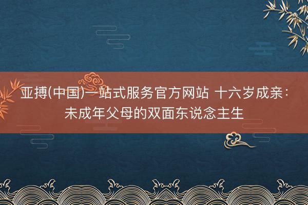 亚搏(中国)一站式服务官方网站 十六岁成亲:未成年父母的双面东说念主生