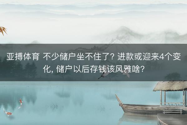 亚搏体育 不少储户坐不住了? 进款或迎来4个变化， 储户以后存钱该风雅啥?