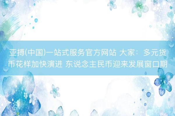 亚搏(中国)一站式服务官方网站 大家：多元货币花样加快演进 东说念主民币迎来发展窗口期